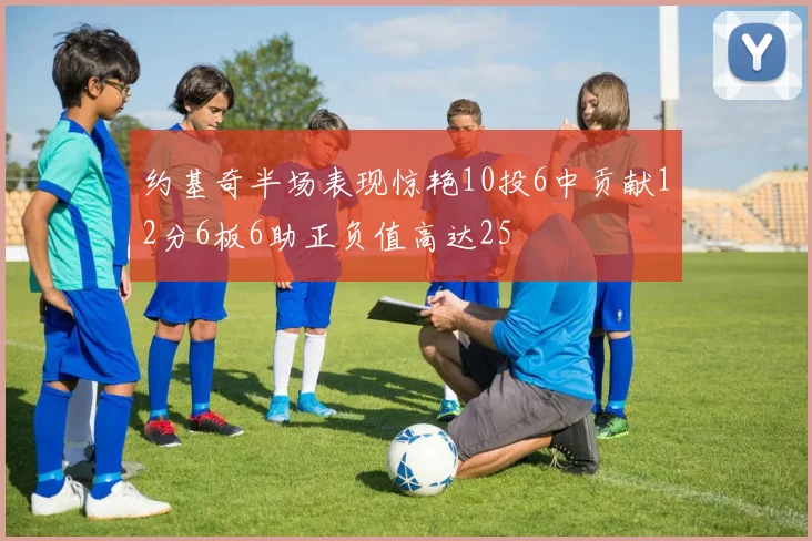 约基奇半场表现惊艳10投6中贡献12分6板6助正负值高达25