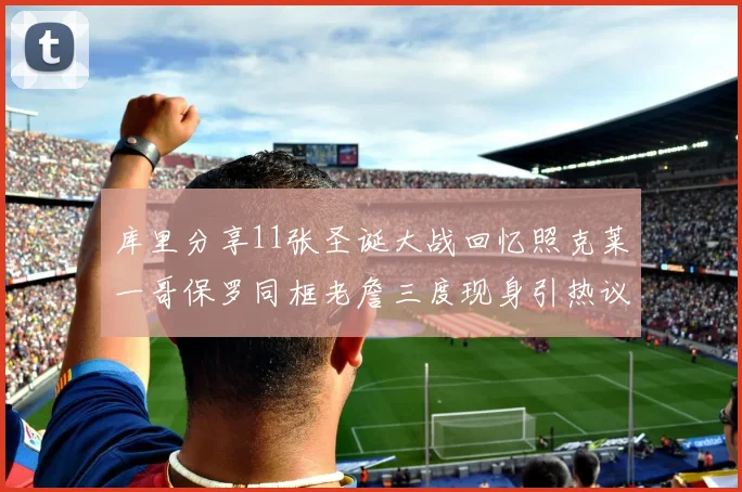 库里分享11张圣诞大战回忆照克莱一哥保罗同框老詹三度现身引热议