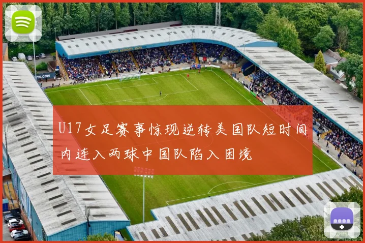 U17女足赛事惊现逆转美国队短时间内连入两球中国队陷入困境