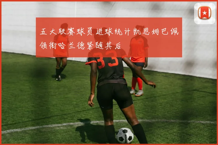 五大联赛球员进球统计凯恩姆巴佩领衔哈兰德紧随其后