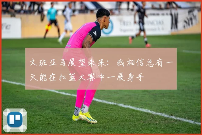 文班亚马展望未来：我相信总有一天能在扣篮大赛中一展身手
