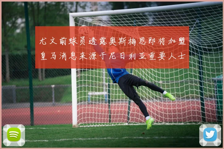 尤文前球员透露奥斯梅恩即将加盟皇马消息来源于尼日利亚重要人士