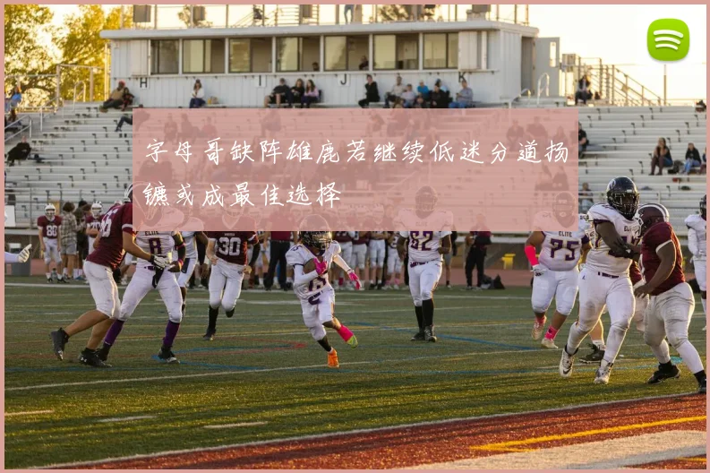 字母哥缺阵雄鹿若继续低迷分道扬镳或成最佳选择