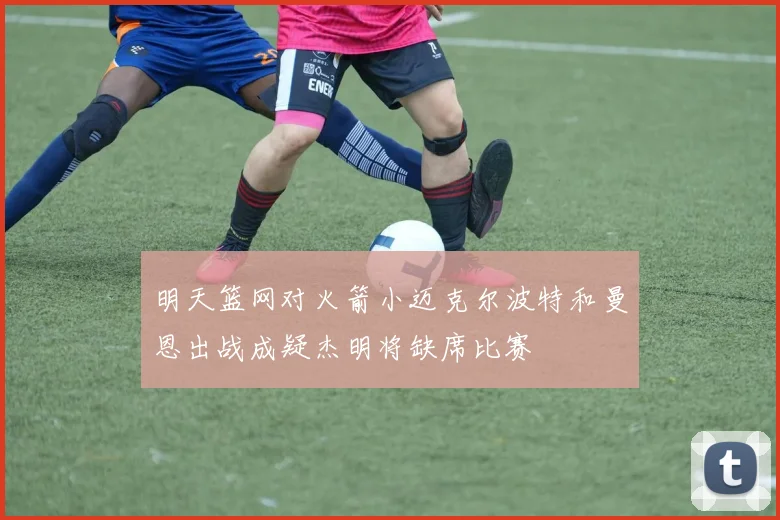 明天篮网对火箭小迈克尔波特和曼恩出战成疑杰明将缺席比赛