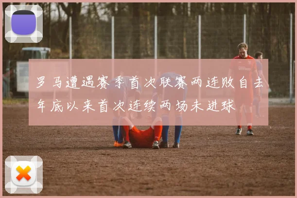 罗马遭遇赛季首次联赛两连败自去年底以来首次连续两场未进球