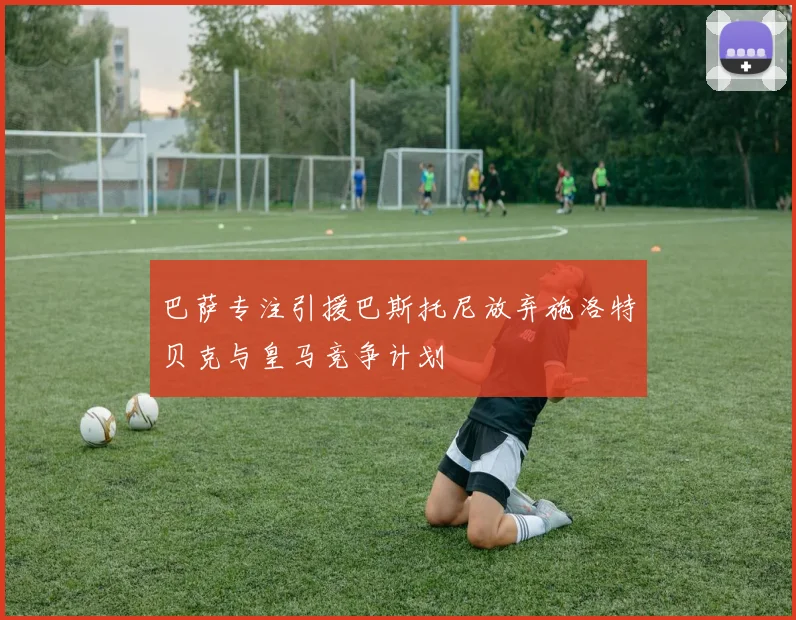 巴萨专注引援巴斯托尼放弃施洛特贝克与皇马竞争计划