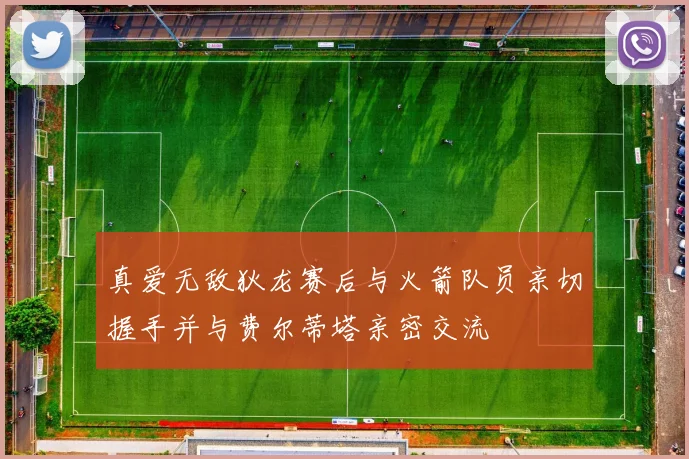 真爱无敌狄龙赛后与火箭队员亲切握手并与费尔蒂塔亲密交流