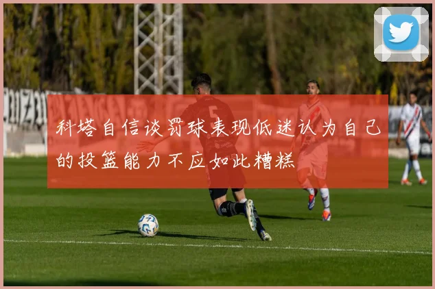 科塔自信谈罚球表现低迷认为自己的投篮能力不应如此糟糕