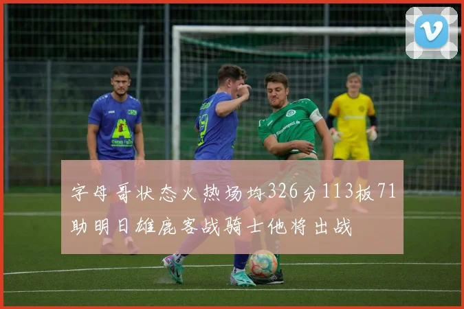 字母哥状态火热场均326分113板71助明日雄鹿客战骑士他将出战