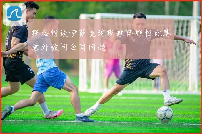 斯洛特谈伊萨克琼斯缺阵维拉比赛意外被问合同问题