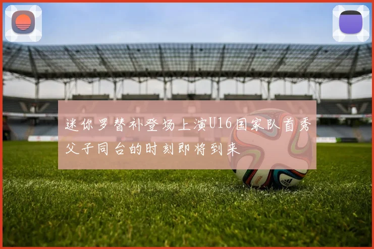 迷你罗替补登场上演U16国家队首秀父子同台的时刻即将到来