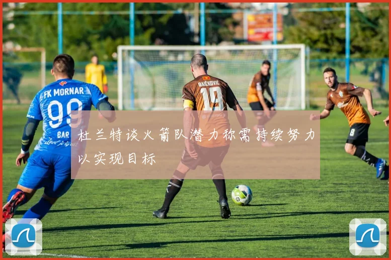 杜兰特谈火箭队潜力称需持续努力以实现目标