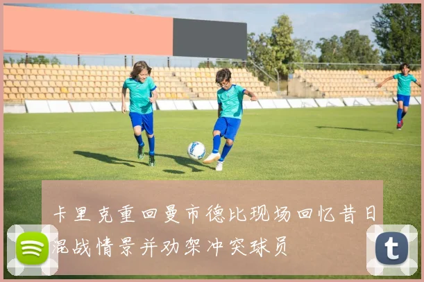 卡里克重回曼市德比现场回忆昔日混战情景并劝架冲突球员