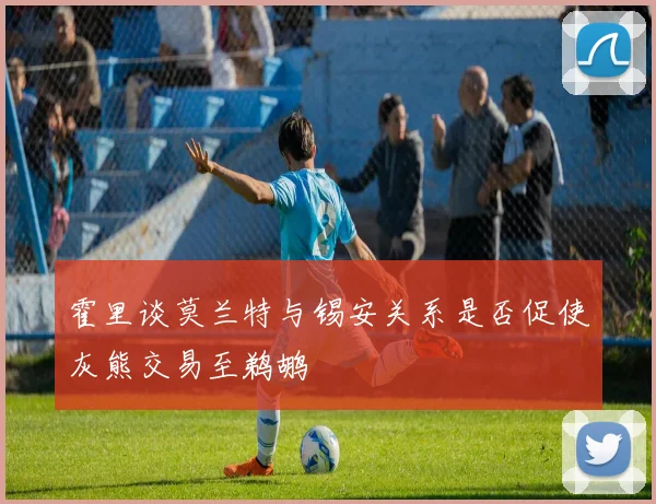 霍里谈莫兰特与锡安关系是否促使灰熊交易至鹈鹕