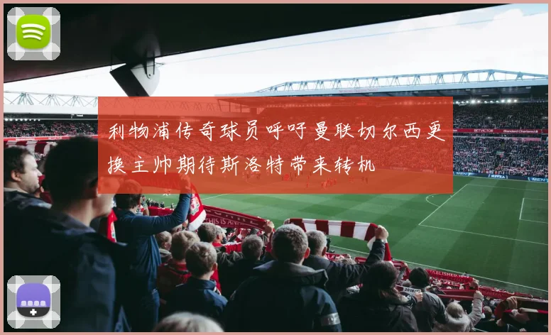 利物浦传奇球员呼吁曼联切尔西更换主帅期待斯洛特带来转机