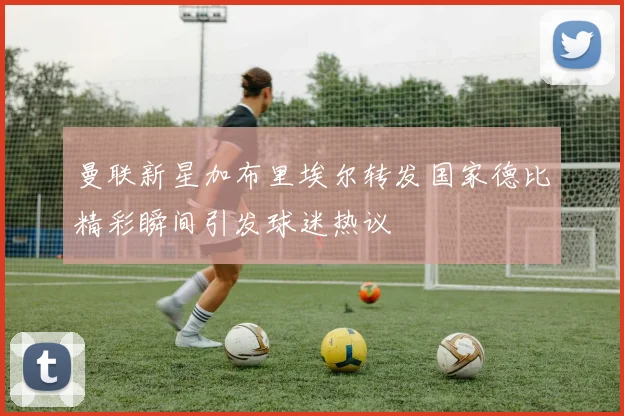 曼联新星加布里埃尔转发国家德比精彩瞬间引发球迷热议