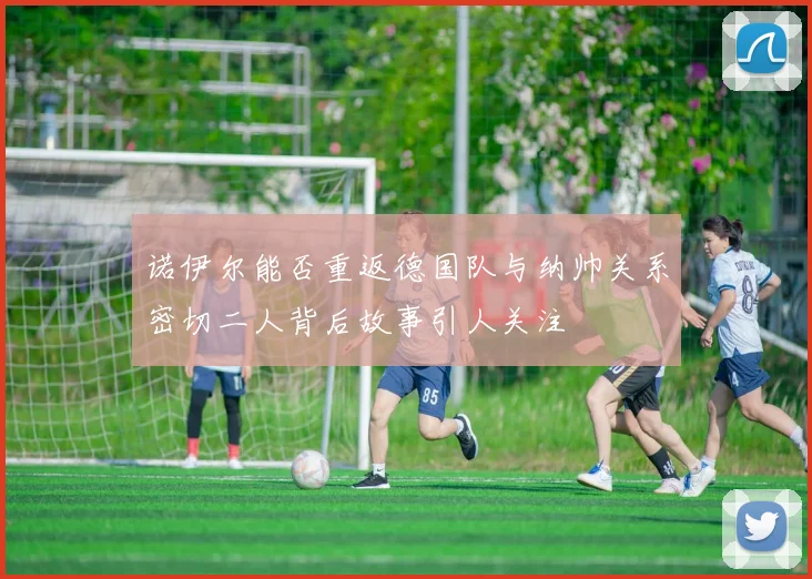 诺伊尔能否重返德国队与纳帅关系密切二人背后故事引人关注