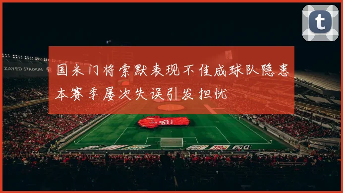 国米门将索默表现不佳成球队隐患本赛季屡次失误引发担忧
