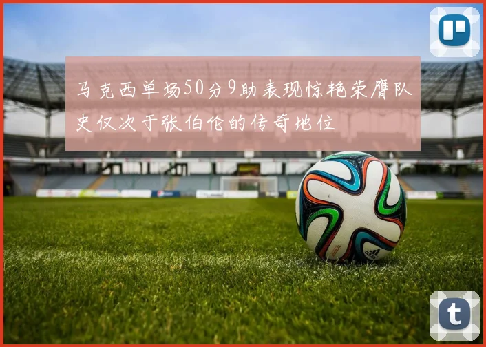 马克西单场50分9助表现惊艳荣膺队史仅次于张伯伦的传奇地位
