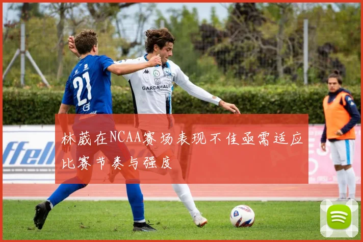 林葳在NCAA赛场表现不佳亟需适应比赛节奏与强度