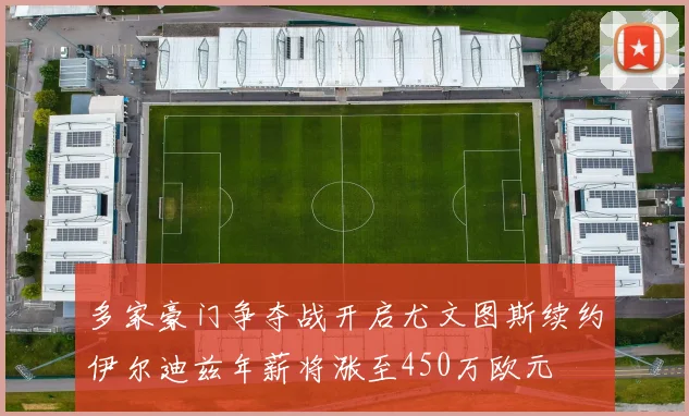 多家豪门争夺战开启尤文图斯续约伊尔迪兹年薪将涨至450万欧元