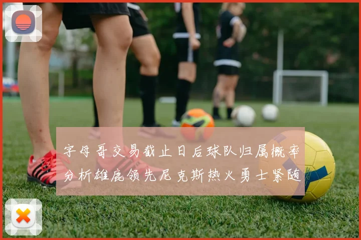 字母哥交易截止日后球队归属概率分析雄鹿领先尼克斯热火勇士紧随其后