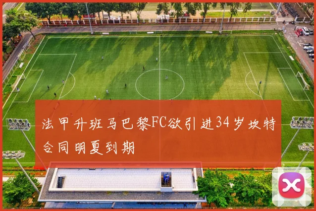 法甲升班马巴黎FC欲引进34岁坎特合同明夏到期