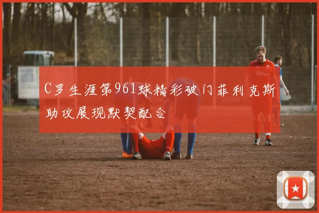 C罗生涯第961球精彩破门菲利克斯助攻展现默契配合