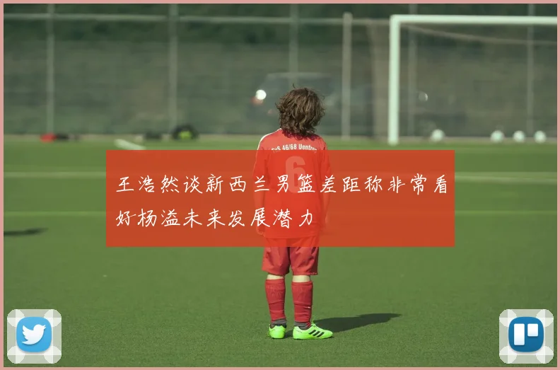 王浩然谈新西兰男篮差距称非常看好杨溢未来发展潜力
