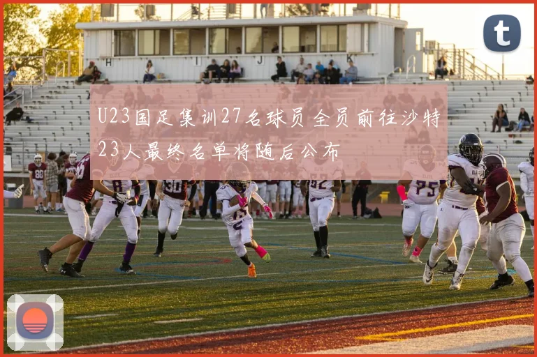 U23国足集训27名球员全员前往沙特23人最终名单将随后公布