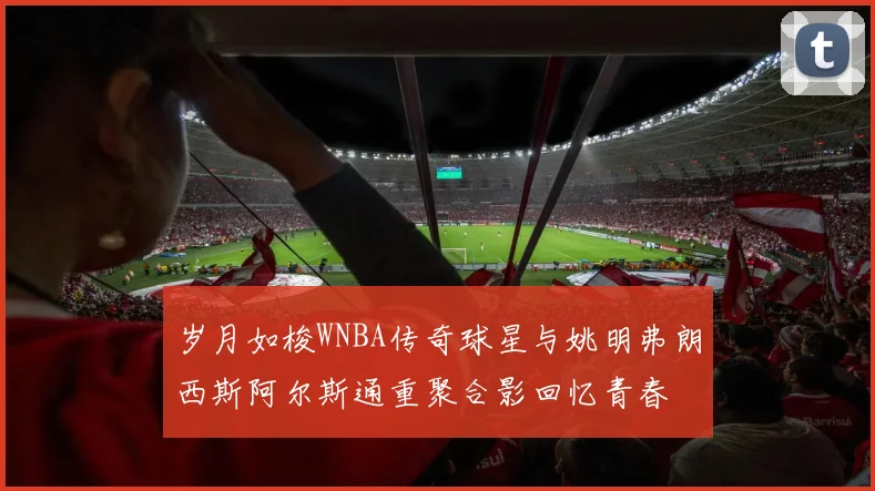 岁月如梭WNBA传奇球星与姚明弗朗西斯阿尔斯通重聚合影回忆青春